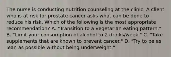 The nurse is conducting nutrition counseling at the clinic. A client who is at risk for prostate cancer asks what can be done to reduce his risk. Which of the following is the most appropriate recommendation? A. "Transition to a vegetarian eating pattern." B. "Limit your consumption of alcohol to 2 drinks/week." C. "Take supplements that are known to prevent cancer." D. "Try to be as lean as possible without being underweight."