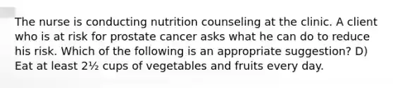 The nurse is conducting nutrition counseling at the clinic. A client who is at risk for prostate cancer asks what he can do to reduce his risk. Which of the following is an appropriate suggestion? D) Eat at least 2½ cups of vegetables and fruits every day.