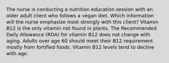 The nurse is conducting a nutrition education session with an older adult client who follows a vegan diet. Which information will the nurse emphasize most strongly with this client? Vitamin B12 is the only vitamin not found in plants. The Recommended Daily Allowance (RDA) for vitamin B12 does not change with aging. Adults over age 60 should meet their B12 requirement mostly from fortified foods. Vitamin B12 levels tend to decline with age.