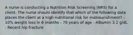 A nurse is conducting a Nutrition Risk Screening (NRS) for a client. The nurse should identify that which of the following data places the client at a high nutritional risk for malnourishment? - 10% weight loss in 6 months - 70 years of age - Albumin 3.1 g/dL - Recent hip fracture