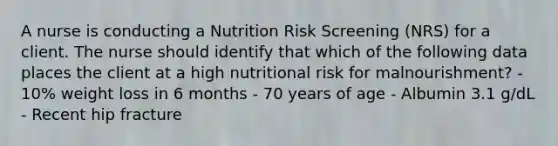 A nurse is conducting a Nutrition Risk Screening (NRS) for a client. The nurse should identify that which of the following data places the client at a high nutritional risk for malnourishment? - 10% weight loss in 6 months - 70 years of age - Albumin 3.1 g/dL - Recent hip fracture