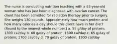 The nurse is conducting nutrition teaching with a 63-year-old woman who has just been diagnosed with ovarian cancer. The client has been admitted for radiation therapy prior to surgery. She weighs 130 pounds. Approximately how much protein and how many calories a day should this client have in her diet? (Round to the nearest whole number.) a. 55 g/day of protein; 1300 cal/day b. 60 g/day of protein; 1500 cal/day c. 65 g/day of protein; 1700 cal/day d. 70 g/day of protein; 1900 cal/day