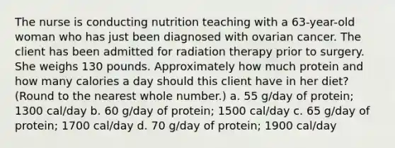 The nurse is conducting nutrition teaching with a 63-year-old woman who has just been diagnosed with ovarian cancer. The client has been admitted for radiation therapy prior to surgery. She weighs 130 pounds. Approximately how much protein and how many calories a day should this client have in her diet? (Round to the nearest whole number.) a. 55 g/day of protein; 1300 cal/day b. 60 g/day of protein; 1500 cal/day c. 65 g/day of protein; 1700 cal/day d. 70 g/day of protein; 1900 cal/day