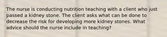 The nurse is conducting nutrition teaching with a client who just passed a kidney stone. The client asks what can be done to decrease the risk for developing more kidney stones. What advice should the nurse include in teaching?