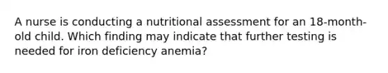 A nurse is conducting a nutritional assessment for an 18-month-old child. Which finding may indicate that further testing is needed for iron deficiency anemia?