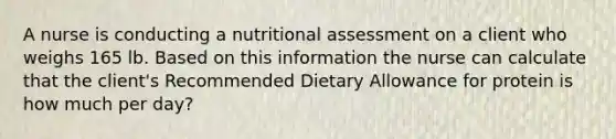 A nurse is conducting a nutritional assessment on a client who weighs 165 lb. Based on this information the nurse can calculate that the client's Recommended Dietary Allowance for protein is how much per day?