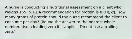 A nurse is conducting a nutritional assessment on a client who weighs 165 lb. RDA recommendation for protein is 0.8 g/kg. How many grams of protein should the nurse recommend the client to consume per day? (Round the answer to the nearest whole number. Use a leading zero if it applies. Do not use a trailing zero.)