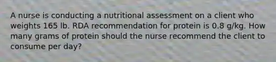 A nurse is conducting a nutritional assessment on a client who weights 165 lb. RDA recommendation for protein is 0.8 g/kg. How many grams of protein should the nurse recommend the client to consume per day?