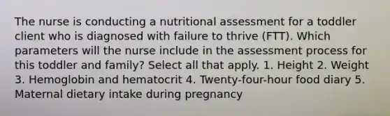 The nurse is conducting a nutritional assessment for a toddler client who is diagnosed with failure to thrive (FTT). Which parameters will the nurse include in the assessment process for this toddler and family? Select all that apply. 1. Height 2. Weight 3. Hemoglobin and hematocrit 4. Twenty-four-hour food diary 5. Maternal dietary intake during pregnancy