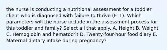 the nurse is conducting a nutritional assessment for a toddler client who is diagnosed with failure to thrive (FTT). Which parameters will the nurse include in the assessment process for this toddler and family? Select all that apply. A. Height B. Weight C. Hemoglobin and hematocrit D. Twenty-four-hour food diary E. Maternal dietary intake during pregnancy?