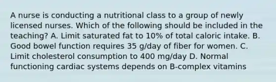 A nurse is conducting a nutritional class to a group of newly licensed nurses. Which of the following should be included in the teaching? A. Limit saturated fat to 10% of total caloric intake. B. Good bowel function requires 35 g/day of fiber for women. C. Limit cholesterol consumption to 400 mg/day D. Normal functioning cardiac systems depends on B-complex vitamins