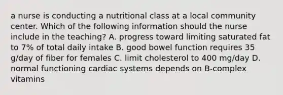 a nurse is conducting a nutritional class at a local community center. Which of the following information should the nurse include in the teaching? A. progress toward limiting saturated fat to 7% of total daily intake B. good bowel function requires 35 g/day of fiber for females C. limit cholesterol to 400 mg/day D. normal functioning cardiac systems depends on B-complex vitamins