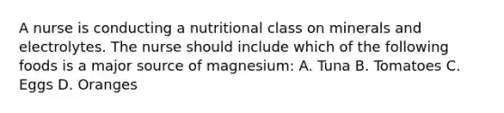 A nurse is conducting a nutritional class on minerals and electrolytes. The nurse should include which of the following foods is a major source of magnesium: A. Tuna B. Tomatoes C. Eggs D. Oranges