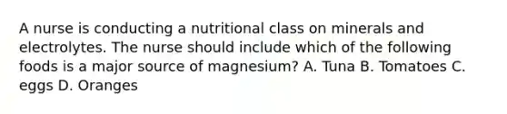 A nurse is conducting a nutritional class on minerals and electrolytes. The nurse should include which of the following foods is a major source of magnesium? A. Tuna B. Tomatoes C. eggs D. Oranges