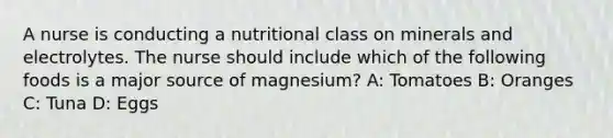 A nurse is conducting a nutritional class on minerals and electrolytes. The nurse should include which of the following foods is a major source of magnesium? A: Tomatoes B: Oranges C: Tuna D: Eggs