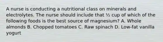 A nurse is conducting a nutritional class on minerals and electrolytes. The nurse should include that ½ cup of which of the following foods is the best source of magnesium? A. Whole almonds B. Chopped tomatoes C. Raw spinach D. Low‑fat vanilla yogurt