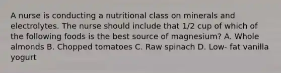 A nurse is conducting a nutritional class on minerals and electrolytes. The nurse should include that 1/2 cup of which of the following foods is the best source of magnesium? A. Whole almonds B. Chopped tomatoes C. Raw spinach D. Low- fat vanilla yogurt