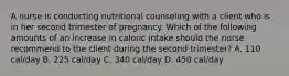 A nurse is conducting nutritional counseling with a client who is in her second trimester of pregnancy. Which of the following amounts of an increase in caloric intake should the nurse recommend to the client during the second trimester? A. 110 cal/day B. 225 cal/day C. 340 cal/day D. 450 cal/day