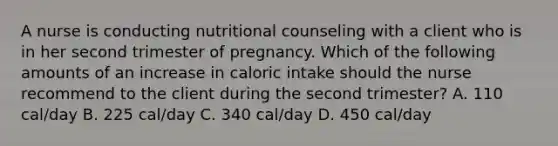 A nurse is conducting nutritional counseling with a client who is in her second trimester of pregnancy. Which of the following amounts of an increase in caloric intake should the nurse recommend to the client during the second trimester? A. 110 cal/day B. 225 cal/day C. 340 cal/day D. 450 cal/day