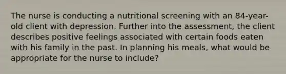 The nurse is conducting a nutritional screening with an 84-year-old client with depression. Further into the assessment, the client describes positive feelings associated with certain foods eaten with his family in the past. In planning his meals, what would be appropriate for the nurse to include?