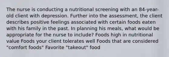 The nurse is conducting a nutritional screening with an 84-year-old client with depression. Further into the assessment, the client describes positive feelings associated with certain foods eaten with his family in the past. In planning his meals, what would be appropriate for the nurse to include? Foods high in nutritional value Foods your client tolerates well Foods that are considered "comfort foods" Favorite "takeout" food