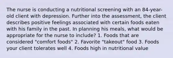 The nurse is conducting a nutritional screening with an 84-year-old client with depression. Further into the assessment, the client describes positive feelings associated with certain foods eaten with his family in the past. In planning his meals, what would be appropriate for the nurse to include? 1. Foods that are considered "comfort foods" 2. Favorite "takeout" food 3. Foods your client tolerates well 4. Foods high in nutritional value