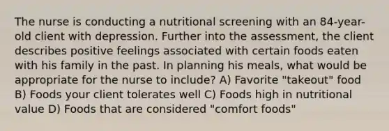 The nurse is conducting a nutritional screening with an 84-year-old client with depression. Further into the assessment, the client describes positive feelings associated with certain foods eaten with his family in the past. In planning his meals, what would be appropriate for the nurse to include? A) Favorite "takeout" food B) Foods your client tolerates well C) Foods high in nutritional value D) Foods that are considered "comfort foods"