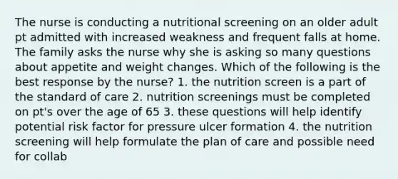 The nurse is conducting a nutritional screening on an older adult pt admitted with increased weakness and frequent falls at home. The family asks the nurse why she is asking so many questions about appetite and weight changes. Which of the following is the best response by the nurse? 1. the nutrition screen is a part of the standard of care 2. nutrition screenings must be completed on pt's over the age of 65 3. these questions will help identify potential risk factor for pressure ulcer formation 4. the nutrition screening will help formulate the plan of care and possible need for collab