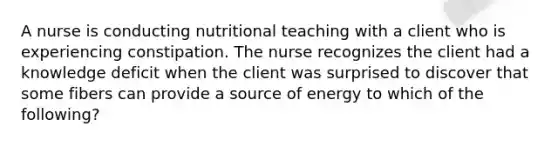 A nurse is conducting nutritional teaching with a client who is experiencing constipation. The nurse recognizes the client had a knowledge deficit when the client was surprised to discover that some fibers can provide a source of energy to which of the following?