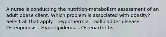 A nurse is conducting the nutrition-metabolism assessment of an adult obese client. Which problem is associated with obesity? Select all that apply. - Hypothermia - Gallbladder disease - Osteoporosis - Hyperlipidemia - Osteoarthritis