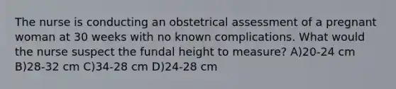 The nurse is conducting an obstetrical assessment of a pregnant woman at 30 weeks with no known complications. What would the nurse suspect the fundal height to measure? A)20-24 cm B)28-32 cm C)34-28 cm D)24-28 cm