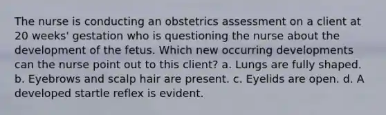 The nurse is conducting an obstetrics assessment on a client at 20 weeks' gestation who is questioning the nurse about the development of the fetus. Which new occurring developments can the nurse point out to this client? a. Lungs are fully shaped. b. Eyebrows and scalp hair are present. c. Eyelids are open. d. A developed startle reflex is evident.