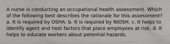 A nurse is conducting an occupational health assessment. Which of the following best describes the rationale for this assessment? a. It is required by OSHA. b. It is required by NIOSH. c. It helps to identify agent and host factors that place employees at risk. d. It helps to educate workers about potential hazards.