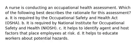 A nurse is conducting an occupational health assessment. Which of the following best describes the rationale for this assessment? a. It is required by the Occupational Safety and Health Act (OSHA). b. It is required by National Institute for Occupational Safety and Health (NIOSH). c. It helps to identify agent and host factors that place employees at risk. d. It helps to educate workers about potential hazards.