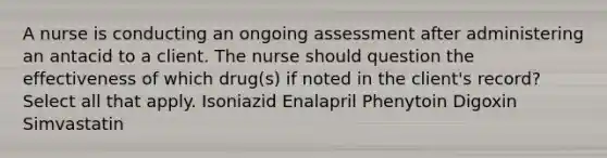 A nurse is conducting an ongoing assessment after administering an antacid to a client. The nurse should question the effectiveness of which drug(s) if noted in the client's record? Select all that apply. Isoniazid Enalapril Phenytoin Digoxin Simvastatin