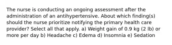 The nurse is conducting an ongoing assessment after the administration of an antihypertensive. About which finding(s) should the nurse prioritize notifying the primary health care provider? Select all that apply. a) Weight gain of 0.9 kg (2 lb) or more per day b) Headache c) Edema d) Insomnia e) Sedation