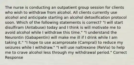 The nurse is conducting an outpatient group session for clients who wish to withdraw from alcohol. All clients currently use alcohol and anticipate starting an alcohol detoxification protocol soon. Which of the following statements is correct? "I will start disulfiram (Antabuse) today and I think is will motivate me to avoid alcohol while I withdraw this time." "I understand the Neurontin (Gabapentin) will make me ill if I drink while I am taking it." "I hope to use acamprosate (Campral) to reduce my seizures while I withdraw." "I will use naltrexone (ReVia) to help me to crave alcohol less through my withdrawal period." Correct Response