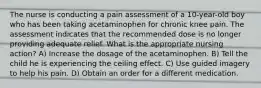 The nurse is conducting a pain assessment of a 10-year-old boy who has been taking acetaminophen for chronic knee pain. The assessment indicates that the recommended dose is no longer providing adequate relief. What is the appropriate nursing action? A) Increase the dosage of the acetaminophen. B) Tell the child he is experiencing the ceiling effect. C) Use guided imagery to help his pain. D) Obtain an order for a different medication.