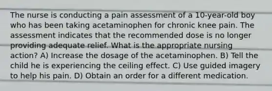 The nurse is conducting a pain assessment of a 10-year-old boy who has been taking acetaminophen for chronic knee pain. The assessment indicates that the recommended dose is no longer providing adequate relief. What is the appropriate nursing action? A) Increase the dosage of the acetaminophen. B) Tell the child he is experiencing the ceiling effect. C) Use guided imagery to help his pain. D) Obtain an order for a different medication.