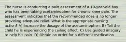 The nurse is conducting a pain assessment of a 10-year-old boy who has been taking acetaminophen for chronic knee pain. The assessment indicates that the recommended dose is no longer providing adequate relief. What is the appropriate nursing action? A) Increase the dosage of the acetaminophen. B) Tell the child he is experiencing the ceiling effect. C) Use guided imagery to help his pain. D) Obtain an order for a different medication