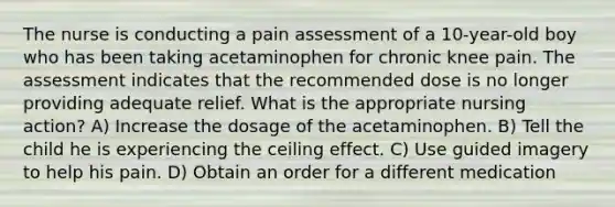 The nurse is conducting a pain assessment of a 10-year-old boy who has been taking acetaminophen for chronic knee pain. The assessment indicates that the recommended dose is no longer providing adequate relief. What is the appropriate nursing action? A) Increase the dosage of the acetaminophen. B) Tell the child he is experiencing the ceiling effect. C) Use guided imagery to help his pain. D) Obtain an order for a different medication