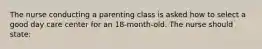 The nurse conducting a parenting class is asked how to select a good day care center for an 18-month-old. The nurse should state: