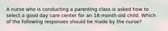 A nurse who is conducting a parenting class is asked how to select a good day care center for an 18-month-old child. Which of the following responses should be made by the nurse?