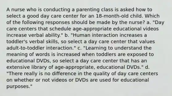 A nurse who is conducting a parenting class is asked how to select a good day care center for an 18-month-old child. Which of the following responses should be made by the nurse? a. "Day care centers that schedule age-appropriate educational videos increase verbal ability." b. "Human interaction increases a toddler's verbal skills, so select a day care center that values adult-to-toddler interaction." c. "Learning to understand the meaning of words is increased when toddlers are exposed to educational DVDs, so select a day care center that has an extensive library of age-appropriate, educational DVDs." d. "There really is no difference in the quality of day care centers on whether or not videos or DVDs are used for educational purposes."