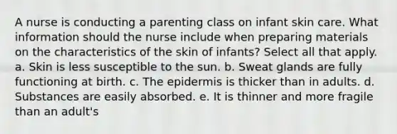 A nurse is conducting a parenting class on infant skin care. What information should the nurse include when preparing materials on the characteristics of the skin of infants? Select all that apply. a. Skin is less susceptible to the sun. b. Sweat glands are fully functioning at birth. c. The epidermis is thicker than in adults. d. Substances are easily absorbed. e. It is thinner and more fragile than an adult's