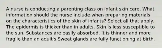 A nurse is conducting a parenting class on infant skin care. What information should the nurse include when preparing materials on the characteristics of the skin of infants? Select all that apply. The epidermis is thicker than in adults. Skin is less susceptible to the sun. Substances are easily absorbed. It is thinner and more fragile than an adult's Sweat glands are fully functioning at birth.