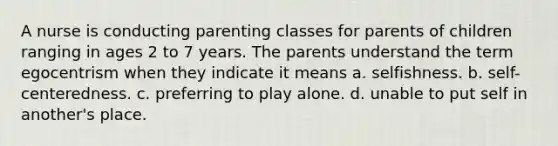 A nurse is conducting parenting classes for parents of children ranging in ages 2 to 7 years. The parents understand the term egocentrism when they indicate it means a. selfishness. b. self-centeredness. c. preferring to play alone. d. unable to put self in another's place.