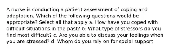 A nurse is conducting a patient assessment of coping and adaptation. Which of the following questions would be appropriate? Select all that apply a. How have you coped with difficult situations in the past? b. What type of stressors do you find most difficult? c. Are you able to discuss your feelings when you are stressed? d. Whom do you rely on for social support