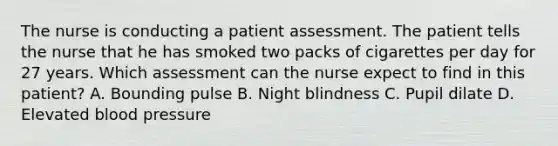 The nurse is conducting a patient assessment. The patient tells the nurse that he has smoked two packs of cigarettes per day for 27 years. Which assessment can the nurse expect to find in this patient? A. Bounding pulse B. Night blindness C. Pupil dilate D. Elevated blood pressure