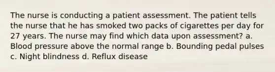 The nurse is conducting a patient assessment. The patient tells the nurse that he has smoked two packs of cigarettes per day for 27 years. The nurse may find which data upon assessment? a. Blood pressure above the normal range b. Bounding pedal pulses c. Night blindness d. Reflux disease